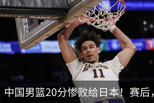 中国男篮20分惨败给日本！赛后，中国队队长胡明轩最新采访出炉，听听他说了啥
